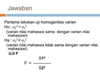 Pertama lakukan uji homogenitas varian
Ho : σ1
2 = σ1
2
(varian nilai mahaswa sama dengan varian nilai
mahasiswi)
Ha : σ1
2 ≠ σ1
2
(varian nilai mahaswa tidak sama dengan varian nilai
mahasiswi)
UJI F
S12
F = -------------
S22
Jawaban
 