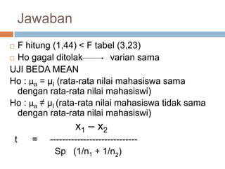 F hitung (1,44) < F tabel (3,23)
 Ho gagal ditolak varian sama
UJI BEDA MEAN
Ho : μa = µI (rata-rata nilai mahasiswa sama
dengan rata-rata nilai mahasiswi)
Ho : μa ≠ µI (rata-rata nilai mahasiswa tidak sama
dengan rata-rata nilai mahasiswi)
x1 – x2
t = -----------------------------
Sp (1/n1 + 1/n2)
Jawaban
 