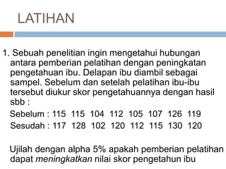 1. Sebuah penelitian ingin mengetahui hubungan
antara pemberian pelatihan dengan peningkatan
pengetahuan ibu. Delapan ibu diambil sebagai
sampel. Sebelum dan setelah pelatihan ibu-ibu
tersebut diukur skor pengetahuannya dengan hasil
sbb :
Sebelum : 115 115 104 112 105 107 126 119
Sesudah : 117 128 102 120 112 115 130 120
Ujilah dengan alpha 5% apakah pemberian pelatihan
dapat meningkatkan nilai skor pengetahun ibu
LATIHAN
 