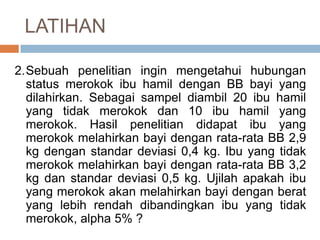 2.Sebuah penelitian ingin mengetahui hubungan
status merokok ibu hamil dengan BB bayi yang
dilahirkan. Sebagai sampel diambil 20 ibu hamil
yang tidak merokok dan 10 ibu hamil yang
merokok. Hasil penelitian didapat ibu yang
merokok melahirkan bayi dengan rata-rata BB 2,9
kg dengan standar deviasi 0,4 kg. Ibu yang tidak
merokok melahirkan bayi dengan rata-rata BB 3,2
kg dan standar deviasi 0,5 kg. Ujilah apakah ibu
yang merokok akan melahirkan bayi dengan berat
yang lebih rendah dibandingkan ibu yang tidak
merokok, alpha 5% ?
LATIHAN
 