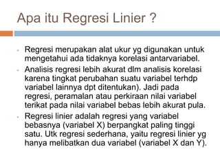 Apa itu Regresi Linier ?
• Regresi merupakan alat ukur yg digunakan untuk
mengetahui ada tidaknya korelasi antarvariabel.
• Analisis regresi lebih akurat dlm analisis korelasi
karena tingkat perubahan suatu variabel terhdp
variabel lainnya dpt ditentukan). Jadi pada
regresi, peramalan atau perkiraan nilai variabel
terikat pada nilai variabel bebas lebih akurat pula.
• Regresi linier adalah regresi yang variabel
bebasnya (variabel X) berpangkat paling tinggi
satu. Utk regresi sederhana, yaitu regresi linier yg
hanya melibatkan dua variabel (variabel X dan Y).
 