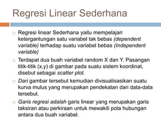 Regresi Linear Sederhana
 Regresi linear Sederhana yaitu mempelajari
ketergantungan satu variabel tak bebas (dependent
variable) terhadap suatu variabel bebas (Independent
variable)
 Terdapat dua buah variabel random X dan Y. Pasangan
titik-titik (x,y) di gambar pada suatu sistem koordinat,
disebut sebagai scatter plot.
 Dari gambar tersebut kemudian divisualisasikan suatu
kurva mulus yang merupakan pendekatan dari data-data
tersebut.
 Garis regresi adalah garis linear yang merupakan garis
taksiran atau perkiraan untuk mewakili pola hubungan
antara dua buah variabel.
 