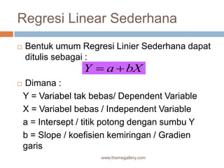 Regresi Linear Sederhana
 Bentuk umum Regresi Linier Sederhana dapat
ditulis sebagai :
 Dimana :
Y = Variabel tak bebas/ Dependent Variable
X = Variabel bebas / Independent Variable
a = Intersept / titik potong dengan sumbu Y
b = Slope / koefisien kemiringan / Gradien
garis
www.themegallery.com
Y a bX 
 