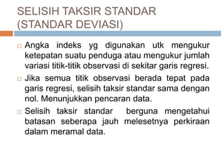 SELISIH TAKSIR STANDAR
(STANDAR DEVIASI)
 Angka indeks yg digunakan utk mengukur
ketepatan suatu penduga atau mengukur jumlah
variasi titik-titik observasi di sekitar garis regresi.
 Jika semua titik observasi berada tepat pada
garis regresi, selisih taksir standar sama dengan
nol. Menunjukkan pencaran data.
 Selisih taksir standar berguna mengetahui
batasan seberapa jauh melesetnya perkiraan
dalam meramal data.
 