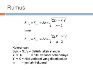 Rumus
2
)'(
2
)'(
2
./
2
./






n
YX
SeSS
atau
n
YY
SeSS
xyyx
yxxy
Keterangan :
Sy/x = Sx/y = Selisih taksir standar
Y = X = nilai variabel sebenarnya
Y’ = X’= nilai variabel yang diperkirakan
n = jumlah frekuensi
 