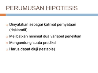 PERUMUSAN HIPOTESIS
 Dinyatakan sebagai kalimat pernyataan
(deklaratif)
 Melibatkan minimal dua variabel penelitian
 Mengandung suatu prediksi
 Harus dapat diuji (testable)
 