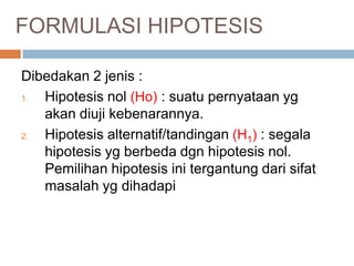 FORMULASI HIPOTESIS
Dibedakan 2 jenis :
1. Hipotesis nol (Ho) : suatu pernyataan yg
akan diuji kebenarannya.
2. Hipotesis alternatif/tandingan (H1) : segala
hipotesis yg berbeda dgn hipotesis nol.
Pemilihan hipotesis ini tergantung dari sifat
masalah yg dihadapi
 
