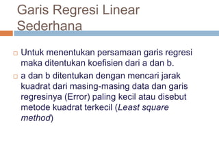 Garis Regresi Linear
Sederhana
 Untuk menentukan persamaan garis regresi
maka ditentukan koefisien dari a dan b.
 a dan b ditentukan dengan mencari jarak
kuadrat dari masing-masing data dan garis
regresinya (Error) paling kecil atau disebut
metode kuadrat terkecil (Least square
method)
 