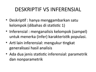 DESKRIPTIF VS INFERENSIAL
• Deskriptif : hanya menggambarkan satu
kelompok (dibahas di statistic 1)
• Inferensial : menganalisis kelompok (sampel)
untuk menerka (infer) karakteristik populasi.
• Arti lain inferensial: mengukur tingkat
generalisasi hasil analisis
• Ada dua jenis statistic inferensial: parametrik
dan nonparametrik
 