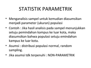STATISTIK PARAMETRIK
• Menganalisis sampel untuk kemudian diasumsikan
menjadi parameter (ukuran) populasi
• Contoh : Jika hasil analisis pada sampel menunjukkan
setuju pemindahan kampus ke luar kota, maka
diasumsikan bahwa populasi setuju emindahan
kampus ke luar kota.
• Asumsi : distribusi populasi normal, random
sampling.
• Jika asumsi tdk terpenuhi : NON-PARAMETRIK
 
