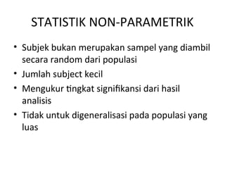STATISTIK NON-PARAMETRIK
• Subjek bukan merupakan sampel yang diambil
secara random dari populasi
• Jumlah subject kecil
• Mengukur tingkat signifikansi dari hasil
analisis
• Tidak untuk digeneralisasi pada populasi yang
luas
 