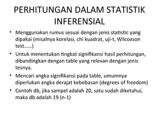 PERHITUNGAN DALAM STATISTIK
INFERENSIAL
• Menggunakan rumus sesuai dengan jenis statistic yang
dipakai (misalnya korelasi, chi kuadrat, uji-t, Wilcoxson
test……)
• Untuk menentukan tingkat signifikansi hasil perhitungan,
dibandingkan dengan table yang relevan dengan jenis
tesnya.
• Mencari angka signifikansi pada table, umumnya
diperlukan angka derajat kebebasan (degrees of freedom)
• Contoh db, jika sampel adalah 20, satu sudah diketahui,
maka db adalah 19 (n-1)
 