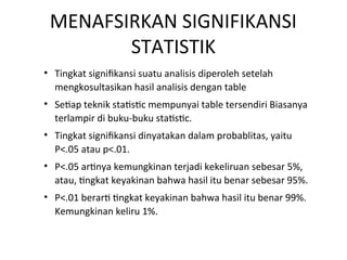 MENAFSIRKAN SIGNIFIKANSI
STATISTIK
• Tingkat signifikansi suatu analisis diperoleh setelah
mengkosultasikan hasil analisis dengan table
• Setiap teknik statistic mempunyai table tersendiri Biasanya
terlampir di buku-buku statistic.
• Tingkat signifikansi dinyatakan dalam probablitas, yaitu
P<.05 atau p<.01.
• P<.05 artinya kemungkinan terjadi kekeliruan sebesar 5%,
atau, tingkat keyakinan bahwa hasil itu benar sebesar 95%.
• P<.01 berarti tingkat keyakinan bahwa hasil itu benar 99%.
Kemungkinan keliru 1%.
 