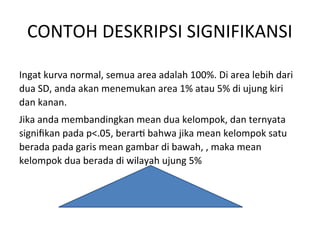 CONTOH DESKRIPSI SIGNIFIKANSI
Ingat kurva normal, semua area adalah 100%. Di area lebih dari
dua SD, anda akan menemukan area 1% atau 5% di ujung kiri
dan kanan.
Jika anda membandingkan mean dua kelompok, dan ternyata
signifikan pada p<.05, berarti bahwa jika mean kelompok satu
berada pada garis mean gambar di bawah, , maka mean
kelompok dua berada di wilayah ujung 5%
 