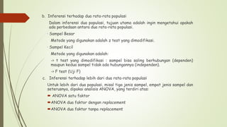 b. Inferensi terhadap dua rata-rata populasi
Dalam inferensi dua populasi, tujuan utama adalah ingin mengetahui apakah
ada perbedaan antara dua rata-rata populasi.
· Sampel Besar
Metode yang digunakan adalah z test yang dimodifikasi.
· Sampel Kecil
Metode yang digunakan adalah:
-> t test yang dimodifikasi : sampel bisa saling berhubungan (dependen)
maupun kedua sampel tidak ada hubungannya (independen).
-> F test (Uji F)
c. Inferensi terhadap lebih dari dua rata-rata populasi
Untuk lebih dari dua populasi, misal tiga jenis sampel, empat jenis sampel dan
seterusnya, dipakai analisis ANOVA, yang terdiri atas:
 ANOVA satu faktor
ANOVA dua faktor dengan replacement
ANOVA dua faktor tanpa replacement
 