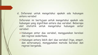 d. Inferensi untuk mengetahui apakah ada hubungan
antara variabel
Inferensi ini bertujuan untuk mengetahui apakah ada
hubungan yang signifikan antara dua variabel. Beberapa
alat statistik untuk mengetahui hubungan antar
variabel:
Hubungan antar dua variabel, menggunakan korelasi
dan regresi sederhana.
Hubungan antara lebih dari dua variabel (tiga, empat,
dan seterusnya), menggunakan metode korelasi dan
regresi berganda.
 