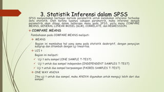 3. Statistik Inferensi dalam SPSS
SPSS menyediakan berbagai metode parametrik untuk melakukan inferensi terhadap
data statistik. Oleh karena luasnya cakupan parametrik, maka inferensi dengan
parametrik akan dibagi dalam beberapa menu pada SPSS, yaitu menu COMPARE
MEANS, GENERAL LINEAR MODEL (GLM), CORRELATE, dan REGRESSION.
 COMPARE MEANS
Pembahasan pada COMPARE MEANS meliputi:
 MEANS
Bagian ini membahas hal yang sama pada statistik deskriptif, dengan penyajian
subgrup dan ditambah dengan uji linearitas.
 UJI t
Bagian ini meliputi:
 Uji t satu sampel (ONE SAMPLE T-TEST)
 Uji t untuk dua sampel independen (INDEPENDENT SAMPLES T-TEST)
 Uji t untuk dua sampel berpasangan (PAIRED SAMPLES T-TEST)
 ONE WAY ANOVA
Jika uji t untuk dua sampel, maka ANOVA digunakan untuk menguji lebih dari dua
sampel.
 