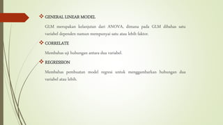 GENERAL LINEAR MODEL
GLM merupakan kelanjutan dari ANOVA, dimana pada GLM dibahas satu
variabel dependen namun mempunyai satu atau lebih faktor.
CORRELATE
Membahas uji hubungan antara dua variabel.
REGRESSION
Membahas pembuatan model regresi untuk menggambarkan hubungan dua
variabel atau lebih.
 