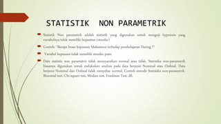 STATISTIK NON PARAMETRIK
 Statistik Non parametrik adalah statistik yang digunakan untuk menguji hypotesis yang
variabelnya tidak memiliki kepastian (standar)
 Contoh: “Berapa besar kepuasan Mahasiswa terhadap pembelajaran Daring ?“
 Variabel kepuasan tidak memiliki standar pasti.
 Data statistic non parametris tidak mensyaratkan normal atau tidak. Statistika non-parametrik
biasanya digunakan untuk melakukan analisis pada data berjenis Nominal atau Ordinal. Data
berjenis Nominal dan Ordinal tidak menyebar normal. Contoh metode Statistika non-parametrik:
Binomial test, Chi-square test, Median test, Friedman Test, dll.
 