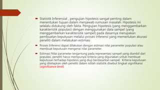  Statistik Inferensial , pengujian hipotesis sangat penting dalam
menentukan tujuan dalam menjawab rumusan masalah. Hipotesis ini
selalalu didukung oleh fakta. Pengujian hipotesis (yang menggambarkan
karakteristik populasi) dengan menggunakan data sampel (yang
menggambarkan karakteristik sampel) pada dasarnya merupakan
pembuatan keputusan melalui proses inferensi yang memerlukan akurasi
peneliti dalam melakukan estimasi
 Proses Inferensi dapat dilakukan dengan estmasi nilai parameter populasi atau
membuat keputusan mengenai nilai parameter.
 Estimasi Nilai parameter tergantung pada representasi sampel yang diambil dari
populasi, peneliti harus mempunyai kriteria yang digunakan untuk membuat
keputusan terhadap hipotesis yang diuji berdasarkan sampel. Kriteria keputusan
yang ditetapkan oleh peneliti dalam istilah statistik disebut tingkat signifikansi
(significance level).
 