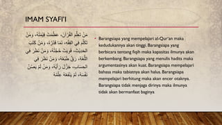 • Barangsiapa yang mempelajari al-Qur‘an maka
kedudukannya akan tinggi. Barangsiapa yang
berbicara tentang fiqih maka kapasitas ilmunya akan
berkembang. Barangsiapa yang menulis hadits maka
argumentasinya akan kuat. Barangsiapa mempelajari
bahasa maka tabiatnya akan halus. Barangsiapa
mempelajari berhitung maka akan encer otaknya.
Barangsiapa tidak menjaga dirinya maka ilmunya
tidak akan bermanfaat baginya
ُ‫ظ‬َ‫ع‬ ،َ‫آن‬ ْ‫ر‬ُ‫ق‬‫ال‬ َ‫م‬َّ‫ل‬َ‫ع‬َ‫ت‬ ْ‫ن‬َ‫م‬
َ‫و‬ ،ُ‫ه‬ُ‫ت‬َ‫م‬ْ‫ي‬ِ‫ق‬ ْ‫ت‬َ‫م‬
ْ‫ن‬َ‫م‬
َ‫م‬َ‫ن‬ ،ِ‫ه‬ْ‫ق‬ِ‫ف‬‫ال‬ ‫ي‬ِ‫ف‬ َ‫م‬َّ‫ل‬َ‫ك‬َ‫ت‬
َ‫ت‬َ‫ك‬ ْ‫ن‬َ‫م‬ َ‫و‬ ،ُ‫ه‬ُ‫ر‬ْ‫د‬َ‫ق‬ ‫ا‬
َ‫ب‬
ُ‫ت‬َّ‫ج‬ُ‫ح‬ ْ‫ت‬َ‫ي‬ِ‫و‬َ‫ق‬ ،َ‫ْث‬‫ي‬ِ‫د‬َ‫ح‬‫ال‬
ِ‫ف‬ َ‫ر‬َ‫ظ‬َ‫ن‬ ْ‫ن‬َ‫م‬ َ‫و‬ ،ُ‫ه‬
‫ي‬
َ‫و‬ ،ُ‫ه‬ُ‫ع‬ْ‫ب‬َ‫ط‬ َّ‫ق‬َ‫ر‬ ،ِ‫ة‬َ‫غ‬ُّ‫الل‬
‫ي‬ِ‫ف‬ َ‫ر‬َ‫ظ‬َ‫ن‬ ْ‫ن‬َ‫م‬
َ‫و‬ ،ُ‫ه‬ُ‫ي‬َ‫أ‬َ‫ر‬ َ‫ل‬ُ‫ز‬َ‫ج‬ ،ِ‫ب‬‫ا‬َ‫س‬ ِ‫الح‬
ْ‫ن‬ُ‫ص‬َ‫ي‬ ْ‫م‬َ‫ل‬ ْ‫ن‬َ‫م‬
ِ‫ع‬ ُ‫ه‬ْ‫ع‬َ‫ف‬ْ‫ن‬َ‫ي‬ ْ‫م‬َ‫ل‬ ،ُ‫ه‬َ‫س‬ْ‫ف‬َ‫ن‬
ُ‫ه‬ُ‫م‬ْ‫ل‬
IMAM SYAFI’I
 