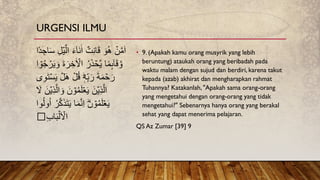 • 9. (Apakah kamu orang musyrik yang lebih
beruntung) ataukah orang yang beribadah pada
waktu malam dengan sujud dan berdiri, karena takut
kepada (azab) akhirat dan mengharapkan rahmat
Tuhannya? Katakanlah, "Apakah sama orang-orang
yang mengetahui dengan orang-orang yang tidak
mengetahui?" Sebenarnya hanya orang yang berakal
sehat yang dapat menerima pelajaran.
QS Az Zumar [39] 9
‫ًا‬‫د‬ ِ‫اج‬َ‫س‬ ِ‫ل‬ۡ‫ي‬َّ‫ال‬ َ‫ء‬ٓ‫ا‬َ‫ن‬ٰ‫ا‬ ٌ‫ت‬ِ‫ن‬‫ا‬َ‫ق‬ َ‫و‬ُ‫ه‬ ۡ
‫ن‬َّ‫م‬َ‫ا‬
ُ‫ر‬َ‫ذ‬ ۡ
‫َّح‬‫ي‬ ‫ا‬ً‫م‬ِٕ‫ٮ‬ٓ‫ا‬َ‫ق‬ َّ‫و‬
ۡ
‫ر‬َ‫ي‬ َ‫و‬ َ‫ة‬َ‫ر‬ ِ‫خ‬ٰ ۡ
‫اۡل‬
‫ا‬ ۡ
‫و‬ُ‫ج‬
ۡ
‫ل‬ُ‫ق‬ ٖؕ‫ه‬ِ‫ب‬َ‫ر‬ َ‫ة‬َ‫م‬ ۡ
‫ح‬َ‫ر‬
‫ى‬ِ‫و‬َ‫ت‬ۡ‫س‬َ‫ي‬ ۡ
‫ل‬َ‫ه‬
َ‫ن‬ ۡ
‫و‬ُ‫م‬َ‫ل‬ۡ‫ع‬َ‫ي‬ َ‫ن‬ۡ‫ي‬ِ‫ذ‬َّ‫ال‬
َ
‫ۡل‬ َ‫ن‬ۡ‫ي‬ِ‫ذ‬َّ‫ال‬ َ‫و‬
َ‫ي‬ ‫ا‬َ‫م‬َّ‫ن‬ِ‫ا‬ َؕ‫ن‬ ۡ
‫و‬ُ‫م‬َ‫ل‬ۡ‫ع‬َ‫ي‬
ُ‫ل‬‫و‬ُ‫ا‬ ُ‫ر‬َّ‫ك‬َ‫ذ‬َ‫ت‬
‫وا‬
ِ‫ب‬‫ا‬َ‫ب‬ۡ‫ل‬َ ۡ
‫اۡل‬
URGENSI ILMU
 