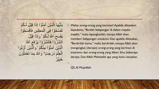 • Wahai orang-orang yang beriman! Apabila dikatakan
kepadamu, "Berilah kelapangan di dalam majelis-
majelis," maka lapangkanlah, niscaya Allah akan
memberi kelapangan untukmu. Dan apabila dikatakan,
"Berdirilah kamu," maka berdirilah, niscaya Allah akan
mengangkat (derajat) orang-orang yang beriman di
antaramu dan orang-orang yang diberi ilmu beberapa
derajat. Dan Allah Mahateliti apa yang kamu kerjakan.
•
QS.Al Mujadilah
ٰ‫ا‬ َ‫ن‬ۡ‫ي‬ِ‫ذ‬َّ‫ال‬ ‫ا‬َ‫ه‬ُّ‫ي‬َ‫ا‬ٰٰۤ‫ي‬
َ‫ل‬ۡ‫ي‬ِ‫ق‬ ‫ا‬َ‫ذ‬ِ‫ا‬ ‫ا‬ ٰۤۡ
‫و‬ُ‫ن‬َ‫م‬
ۡ‫م‬ُ‫ك‬‫ـ‬َ‫ل‬
َ‫م‬ۡ‫ال‬ ‫ى‬ِ‫ف‬ ‫ا‬ ۡ
‫و‬ُ‫ح‬َّ‫س‬َ‫ف‬َ‫ت‬
ُ‫ح‬َ‫س‬ۡ‫اف‬َ‫ف‬ ِ
‫س‬ِ‫ل‬ ٰ‫ج‬
‫ا‬ ۡ
‫و‬
ۡ‫م‬ُ‫ك‬‫ـ‬َ‫ل‬ ُ ‫ه‬
‫اّٰلل‬ ِ‫ح‬َ‫س‬ۡ‫ف‬َ‫ي‬
َ‫ل‬ۡ‫ي‬ِ‫ق‬ ‫ا‬َ‫ذ‬ِ‫ا‬ َ‫و‬ ۚ
‫ا‬ ۡ
‫و‬ُ‫ز‬ُ‫ش‬ْ‫ن‬‫ا‬َ‫ف‬ ‫ا‬ ۡ
‫و‬ُ‫ز‬ُ‫ش‬ْ‫ن‬‫ا‬
ُ ‫ه‬
‫اّٰلل‬ ِ‫ع‬َ‫ف‬ ۡ
‫ر‬َ‫ي‬
‫وا‬ُ‫ت‬ ۡ
‫و‬ُ‫ا‬ َ‫ن‬ۡ‫ي‬ِ‫ذ‬َّ‫ال‬ َ‫و‬ ۙ ۡ‫م‬ُ‫ك‬ۡ‫ن‬ِ‫م‬ ‫ا‬ ۡ
‫و‬ُ‫ن‬َ‫م‬ٰ‫ا‬ َ‫ن‬ۡ‫ي‬ِ‫ذ‬َّ‫ال‬
َ‫ن‬ ۡ
‫و‬ُ‫ل‬َ‫م‬ۡ‫ع‬َ‫ت‬ ‫ا‬َ‫م‬ِ‫ب‬ ُ ‫ه‬
‫اّٰلل‬ َ‫و‬ ٍؕ‫ت‬ ٰ‫ج‬َ‫ر‬َ‫د‬ َ‫م‬ۡ‫ل‬ِ‫ع‬ۡ‫ال‬
ٌ‫ر‬ۡ‫ي‬ِ‫ب‬َ‫خ‬
 
