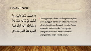 • Sesungguhnya ulama adalah pewaris para
nabi. Sungguh para nabi tidak mewariskan
dinar dan dirham. Sungguh mereka hanya
mewariskan ilmu maka barangsiapa
mengambil warisan tersebut ia telah
mengambil bagian yang banyak.”
HADIST NABI
 