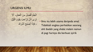 • Ilmu itu lebih utama daripada amal.
Tidakkah engkau perhatikan seorang
ahli ibadah yang shalat malam namun
di pagi harinya dia berbuat syirik
ِ‫م‬ ُ‫ل‬َ‫ض‬ْ‫ف‬َ‫أ‬ ُ‫م‬ْ‫ل‬ِ‫ع‬ْ‫ال‬
َ‫ۡل‬َ‫أ‬ ،ِ‫ل‬َ‫م‬َ‫ع‬ْ‫ال‬ َ‫ن‬
‫ى‬َ‫ر‬َ‫ت‬
َ‫ب‬ِ‫ه‬‫ا‬َّ‫لر‬ َّ‫ن‬َ‫اأ‬
َّ‫الل‬ ُ‫م‬ ْ‫و‬ُ‫ق‬َ‫ي‬
َ‫ل‬ْ‫ي‬
ْ‫ش‬َ‫أ‬ َ‫ح‬َ‫ب‬ْ‫ص‬َ‫أ‬ ‫ا‬َ‫ذ‬ِ‫إ‬َ‫ف‬ ،
َََ‫ر‬
URGENSI ILMU
 
