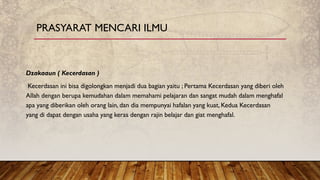 Dzakaaun ( Kecerdasan )
Kecerdasan ini bisa digolongkan menjadi dua bagian yaitu ; Pertama Kecerdasan yang diberi oleh
Allah dengan berupa kemudahan dalam memahami pelajaran dan sangat mudah dalam menghafal
apa yang diberikan oleh orang lain, dan dia mempunyai hafalan yang kuat, Kedua Kecerdasan
yang di dapat dengan usaha yang keras dengan rajin belajar dan giat menghafal.
PRASYARAT MENCARI ILMU
 