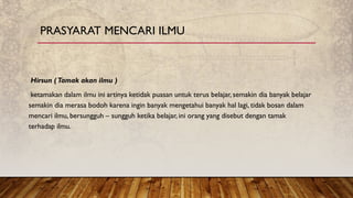 Hirsun (Tamak akan ilmu )
ketamakan dalam ilmu ini artinya ketidak puasan untuk terus belajar, semakin dia banyak belajar
semakin dia merasa bodoh karena ingin banyak mengetahui banyak hal lagi, tidak bosan dalam
mencari ilmu, bersungguh – sungguh ketika belajar, ini orang yang disebut dengan tamak
terhadap ilmu.
PRASYARAT MENCARI ILMU
 