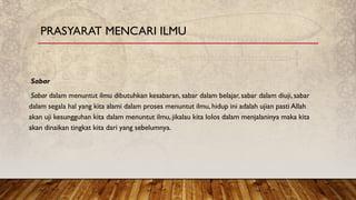 Sabar
Sabar dalam menuntut ilmu dibutuhkan kesabaran, sabar dalam belajar, sabar dalam diuji, sabar
dalam segala hal yang kita alami dalam proses menuntut ilmu, hidup ini adalah ujian pasti Allah
akan uji kesungguhan kita dalam menuntut ilmu, jikalau kita lolos dalam menjalaninya maka kita
akan dinaikan tingkat kita dari yang sebelumnya.
PRASYARAT MENCARI ILMU
 
