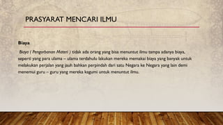 Biaya
Biaya ( Pengorbanan Materi ) tidak ada orang yang bisa menuntut ilmu tampa adanya biaya,
seperti yang para ulama – ulama terdahulu lakukan mereka memakai biaya yang banyak untuk
melakukan perjalan yang jauh bahkan perpindah dari satu Negara ke Negara yang lain demi
menemui guru – guru yang mereka kagumi untuk menuntut ilmu.
PRASYARAT MENCARI ILMU
 