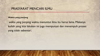 Waktu yang panjang
waktu yang panjang waktu menuntut ilmu itu harus lama. Makanya
kuliah yang kita lakukan ini juga mempunyai dan menempuh proses
yang tidak sebentar;
PRASYARAT MENCARI ILMU
 