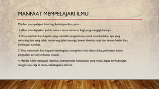 Manfaat mempelajari ilmu bagi kehidupan kita, yaitu :
1.Akan mendapatkan pahala secara terus menerus bagi yang mengajarkannya.
2. Ilmu memberikan kepada yang memiliki pengetahuan untuk membedakan apa yang
terlarang dan yang tidak, menerangi jalan kesurga, kawan diwaktu sepi dan teman ketika kita
kehilangan sahabat.
3. Ilmu memimpin kita kepada kebahagiaan, menghibur kita dalam duka, perhiasan dalam
pergaulan, perisai terhadap musuh.
4. Hamba Allah mencapai kebaikan, memperolah kedudukan yang mulia, dapat berhubungan
dengan raja-raja di dunia, kebahagiaan akhirat.
MANFAAT MEMPELAJARI ILMU
 