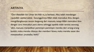 “Dari Abdullah bin Umar bin Ash ra, ia berkata :Aku telah mendengar
rasulullah sawbersabda : Sesungguhnya Allah tidak mencabut ilmu dengan
menghilangkannya secara langsung dari manusia, tetapi Allah mencabut ilmu
dengan cara mencabut para ulama sehingga apabila tidak tersisa seorang
‘alim, manusia menjadikan pemimpin-pemimpin mereka dari orang-orang
bodoh, maka mereka ditanya dan memberi fatwa, maka mereka sesat dan
menyesatkan. (muttafaq ‘alaih)”
ARTINYA
 