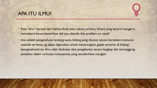 APA ITU ILMU?
• Kata “ilmu” berasal dari bahasa Arab yaitu (alima, ya’lamu,‘ilman) yang berarti mengerti,
memahami benar-benarHow did you identify this problem or need?
• ilmu adalah pengetahuan tentang suatu bidang yang disusun secara bersistem menurut
metode tertentu, yg dapat digunakan untuk menerangkan gejala tertentu di bidang
(pengetahuan) itu. Ilmu ialah deskripsi data pengalaman secara lengkap dan tertanggung
jawabkan dalam rumusan-rumusannya yang sesederhana mungkin
 