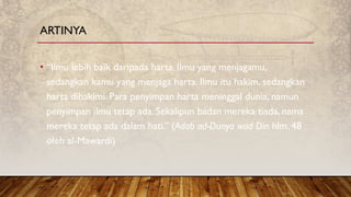 • “Ilmu lebih baik daripada harta. Ilmu yang menjagamu,
sedangkan kamu yang menjaga harta. Ilmu itu hakim, sedangkan
harta dihakimi. Para penyimpan harta meninggal dunia, namun
penyimpan ilmu tetap ada. Sekalipun badan mereka tiada, nama
mereka tetap ada dalam hati.” (Adab ad-Dunya wad Din hlm. 48
oleh al-Mawardi)
ARTINYA
 