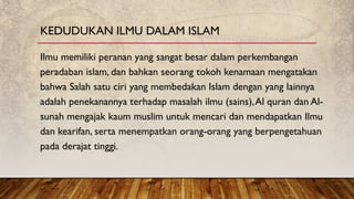 Ilmu memiliki peranan yang sangat besar dalam perkembangan
peradaban islam, dan bahkan seorang tokoh kenamaan mengatakan
bahwa Salah satu ciri yang membedakan Islam dengan yang lainnya
adalah penekanannya terhadap masalah ilmu (sains),Al quran dan Al-
sunah mengajak kaum muslim untuk mencari dan mendapatkan Ilmu
dan kearifan, serta menempatkan orang-orang yang berpengetahuan
pada derajat tinggi.
KEDUDUKAN ILMU DALAM ISLAM
 