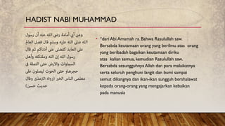 • “dari Abi Amamah ra. Bahwa Rasulullah saw.
Bersabda keutamaan orang yang berilmu atas orang
yang beribadah bagaikan keutamaan diriku
atas kalian semua, kemudian Rasulullah saw.
Bersabda sesungguhnya Allah dan para malaikatnya
serta seluruh penghuni langit dan bumi sampai
semut diliangnya dan ikan-ikan sungguh bershalawat
kepada orang-orang yang mengajarkan kebaikan
pada manusia
HADIST NABI MUHAMMAD
 