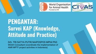 PENGANTAR:
Survei KAP (Knowledge,
Attitude and Practice)
Drh. TRI SATYA PUTRI NAIPOSPOS MPhil PhD
WOAH Consultant (coordinate the implementation of
AMR MPTF project activities in Indonesia)
 