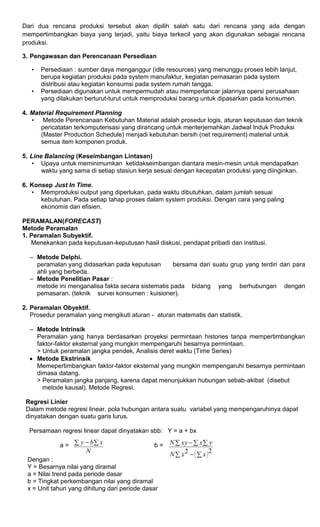 Dari dua rencana produksi tersebut akan dipilih salah satu dari rencana yang ada dengan
mempertimbangkan biaya yang terjadi, yaitu biaya terkecil yang akan digunakan sebagai rencana
produksi.
3. Pengawasan dan Perencanaan Persediaan
• Persediaan : sumber daya menganggur (idle resources) yang menunggu proses lebih lanjut,
berupa kegiatan produksi pada system manufaktur, kegiatan pemasaran pada system
distribusi atau kegiatan konsumsi pada system rumah tangga.
• Persediaan digunakan untuk mempermudah atau memperlancar jalannya opersi perusahaan
yang dilakukan berturut-turut untuk memproduksi barang untuk dipasarkan pada konsumen.
4. Material Requirement Planning
• Metode Perencanaan Kebutuhan Material adalah prosedur logis, aturan keputusan dan teknik
pencatatan terkomputerisasi yang dirancang untuk menterjemahkan Jadwal Induk Produksi
(Master Production Schedule) menjadi kebutuhan bersih (net requirement) material untuk
semua item komponen produk.
5. Line Balancing (Keseimbangan Lintasan)
• Upaya untuk meminimumkan ketidakseimbangan diantara mesin-mesin untuk mendapatkan
waktu yang sama di setiap stasiun kerja sesuai dengan kecepatan produksi yang diinginkan.
6. Konsep Just In Time.
• Memproduksi output yang diperlukan, pada waktu dibutuhkan, dalam jumlah sesuai
kebutuhan. Pada setiap tahap proses dalam system produksi. Dengan cara yang paling
ekonomis dan efisien.
PERAMALAN(FORECAST)
Metode Peramalan
1. Peramalan Subyektif.
Menekankan pada keputusan-keputusan hasil diskusi, pendapat pribadi dan institusi.
– Metode Delphi.
peramalan yang didasarkan pada keputusan bersama dari suatu grup yang terdiri dari para
ahli yang berbeda.
– Metode Penelitian Pasar :
metode ini menganalisa fakta secara sistematis pada bidang yang berhubungan dengan
pemasaran. (teknik survei konsumen : kuisioner).
2. Peramalan Obyektif.
Prosedur peramalan yang mengikuti aturan - aturan matematis dan statistik.
– Metode Intrinsik
Peramalan yang hanya berdasarkan proyeksi permintaan histories tanpa mempertimbangkan
faktor-faktor eksternal yang mungkin mempengaruhi besarnya permintaan.
> Untuk peramalan jangka pendek, Analisis deret waktu (Time Series)
 Metode Ekstrinsik
Memepertimbangkan faktor-faktor eksternal yang mungkin mempengaruhi besarnya permintaan
dimasa datang.
> Peramalan jangka panjang, karena dapat menunjukkan hubungan sebab-akibat (disebut
metode kausal), Metode Regresi.
Regresi Linier
Dalam metode regresi linear, pola hubungan antara suatu variabel yang mempengaruhinya dapat
dinyatakan dengan suatu garis lurus.
Persamaan regresi linear dapat dinyatakan sbb: Y = a + bx
a = b =
Dengan :
Y = Besarnya nilai yang diramal
a = Nilai trend pada periode dasar
b = Tingkat perkembangan nilai yang diramal
x = Unit tahun yang dihitung dari periode dasar
N
xby 
 
  




 22 xxN
yxxyN
 