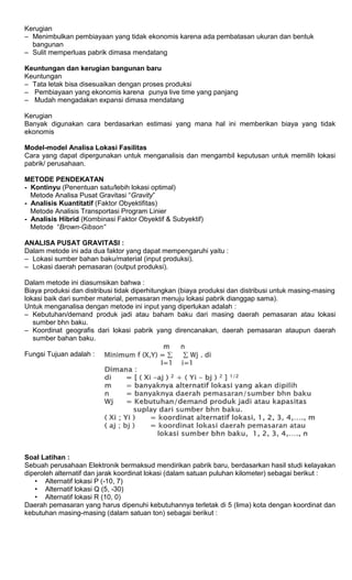 Kerugian
– Menimbulkan pembiayaan yang tidak ekonomis karena ada pembatasan ukuran dan bentuk
bangunan
– Sulit memperluas pabrik dimasa mendatang
Keuntungan dan kerugian bangunan baru
Keuntungan
– Tata letak bisa disesuaikan dengan proses produksi
– Pembiayaan yang ekonomis karena punya live time yang panjang
– Mudah mengadakan expansi dimasa mendatang
Kerugian
Banyak digunakan cara berdasarkan estimasi yang mana hal ini memberikan biaya yang tidak
ekonomis
Model-model Analisa Lokasi Fasilitas
Cara yang dapat dipergunakan untuk menganalisis dan mengambil keputusan untuk memilih lokasi
pabrik/ perusahaan.
METODE PENDEKATAN
- Kontinyu (Penentuan satu/lebih lokasi optimal)
Metode Analisa Pusat Gravitasi “Gravity”
- Analisis Kuantitatif (Faktor Obyektifitas)
Metode Analisis Transportasi Program Linier
- Analisis Hibrid (Kombinasi Faktor Obyektif & Subyektif)
Metode “Brown-Gibson”
ANALISA PUSAT GRAVITASI :
Dalam metode ini ada dua faktor yang dapat mempengaruhi yaitu :
– Lokasi sumber bahan baku/material (input produksi).
– Lokasi daerah pemasaran (output produksi).
Dalam metode ini diasumsikan bahwa :
Biaya produksi dan distribusi tidak diperhitungkan (biaya produksi dan distribusi untuk masing-masing
lokasi baik dari sumber material, pemasaran menuju lokasi pabrik dianggap sama).
Untuk menganalisa dengan metode ini input yang diperlukan adalah :
– Kebutuhan/demand produk jadi atau baham baku dari masing daerah pemasaran atau lokasi
sumber bhn baku.
– Koordinat geografis dari lokasi pabrik yang direncanakan, daerah pemasaran ataupun daerah
sumber bahan baku.
Fungsi Tujuan adalah :
Soal Latihan :
Sebuah perusahaan Elektronik bermaksud mendirikan pabrik baru, berdasarkan hasil studi kelayakan
diperoleh alternatif dan jarak koordinat lokasi (dalam satuan puluhan kilometer) sebagai berikut :
• Alternatif lokasi P (-10, 7)
• Alternatif lokasi Q (5, -30)
• Alternatif lokasi R (10, 0)
Daerah pemasaran yang harus dipenuhi kebutuhannya terletak di 5 (lima) kota dengan koordinat dan
kebutuhan masing-masing (dalam satuan ton) sebagai berikut :
 