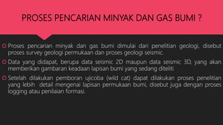 PROSES PENCARIAN MINYAK DAN GAS BUMI ?
 Proses pencarian minyak dan gas bumi dimulai dari penelitian geologi, disebut
proses survey geologi permukaan dan proses geologi seismic.
 Data yang didapat, berupa data seismic 2D maupun data seismic 3D, yang akan
memberikan gambaran keadaan lapisan bumi yang sedang diteliti
 Setelah dilakukan pemboran ujicoba (wild cat) dapat dilakukan proses penelitian
yang lebih detail mengenai lapisan permukaan bumi, disebut juga dengan proses
logging atau penilaian formasi.
 