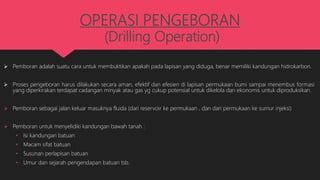 OPERASI PENGEBORAN
(Drilling Operation)
 Pemboran adalah suatu cara untuk membuktikan apakah pada lapisan yang diduga, benar memiliki kandungan hidrokarbon.
 Proses pengeboran harus dilakukan secara aman, efektif dan efesien di lapisan permukaan bumi sampai menembus formasi
yang diperkirakan terdapat cadangan minyak atau gas yg cukup potensial untuk dikelola dan ekonomis untuk diproduksikan.
 Pemboran sebagai jalan keluar masuknya fluida (dari reservoir ke permukaan , dan dari permukaan ke sumur injeksi)
 Pemboran untuk menyelidiki kandungan bawah tanah :
• Isi kandungan batuan
• Macam sifat batuan
• Susunan perlapisan batuan
• Umur dan sejarah pengendapan batuan tsb.
 