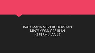 BAGAIMANA MEMPRODUKSIKAN
MINYAK DAN GAS BUMI
KE PERMUKAAN ?
 