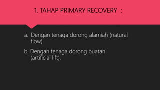 1. TAHAP PRIMARY RECOVERY :
a. Dengan tenaga dorong alamiah (natural
flow).
b. Dengan tenaga dorong buatan
(artificial lift).
 