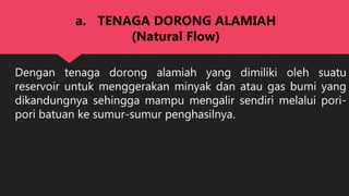 Dengan tenaga dorong alamiah yang dimiliki oleh suatu
reservoir untuk menggerakan minyak dan atau gas bumi yang
dikandungnya sehingga mampu mengalir sendiri melalui pori-
pori batuan ke sumur-sumur penghasilnya.
a. TENAGA DORONG ALAMIAH
(Natural Flow)
 
