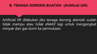 Artificial lift dilakukan jika tenaga dorong alamiah sudah
tidak mampu atau tidak efektif lagi untuk mengangkat
minyak dan gas bumi ke permukaan.
B. TENAGA DORONG BUATAN (Artificial LIft)
 