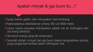 Apakah minyak & gas bumi itu....?
Suatu bahan galian, dan merupakan hasil tambang
Keberadaanya dikedalaman antara 100 s/d 4000 meter.
Unsur utama senyawa hidrokarbon adalah zat air (hidrogen) dan
zat arang (karbon).
Termasuk energi yang tak terbarukan.
Sesudah diolah, minyak dan gas bumi dapat menghasilkan produk
yang sangat bermanfaat dalam kehidupan kita.
 